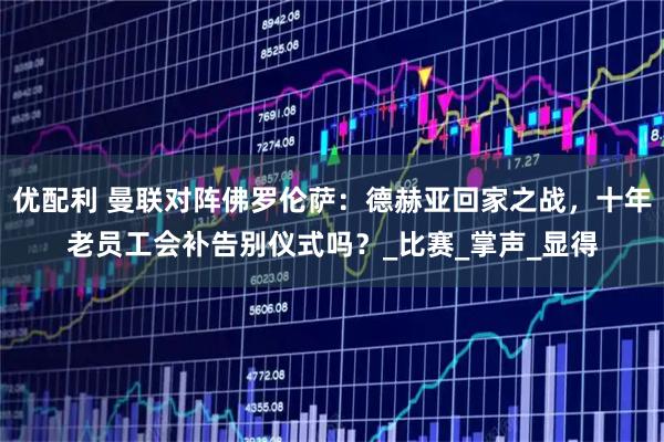 优配利 曼联对阵佛罗伦萨：德赫亚回家之战，十年老员工会补告别仪式吗？_比赛_掌声_显得