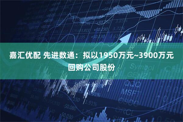 嘉汇优配 先进数通：拟以1950万元~3900万元回购公司股份