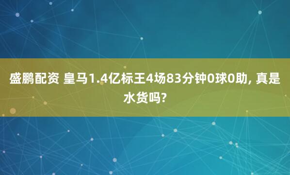 盛鹏配资 皇马1.4亿标王4场83分钟0球0助, 真是水货吗?